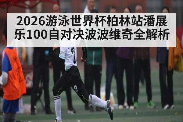 2026游泳世界杯柏林站潘展乐100自对决波波维奇全解析（kaiyun）